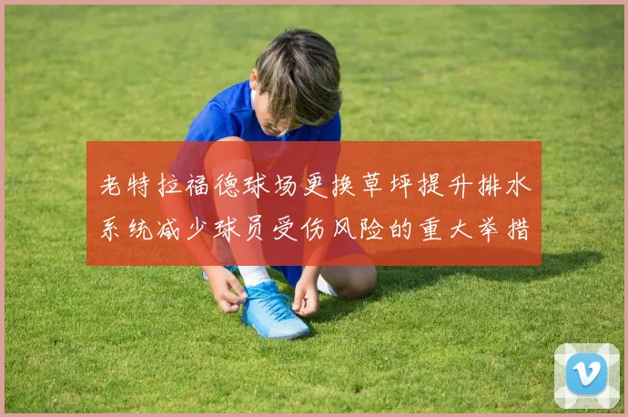 老特拉福德球场更换草坪提升排水系统减少球员受伤风险的重大举措