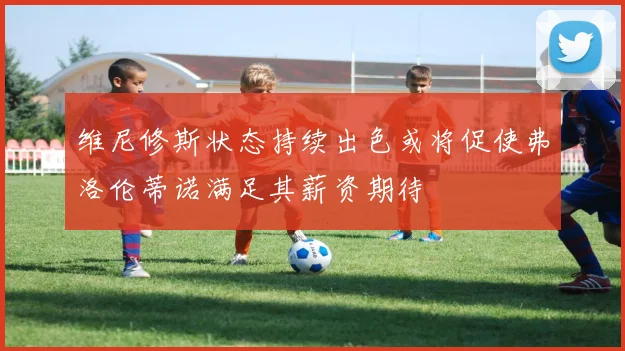 维尼修斯状态持续出色或将促使弗洛伦蒂诺满足其薪资期待