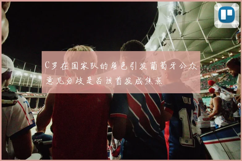 C罗在国家队的角色引发葡萄牙公众意见分歧是否该首发成焦点