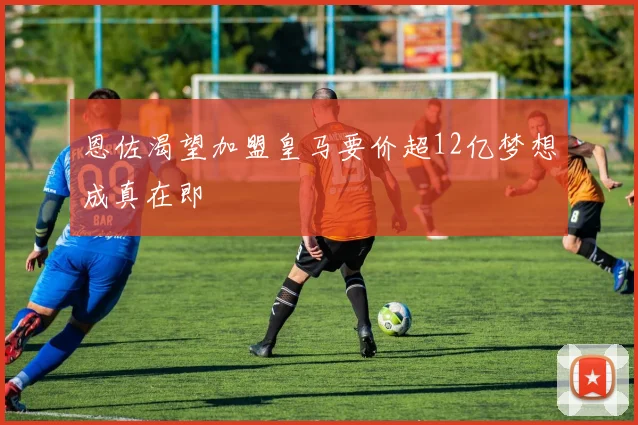 恩佐渴望加盟皇马要价超12亿梦想成真在即