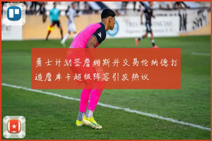 勇士计划签詹姆斯并交易伦纳德打造詹库卡超级阵容引发热议
