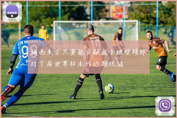梅西表示只要能贡献就会继续踢球对下届世界杯未作远期规划
