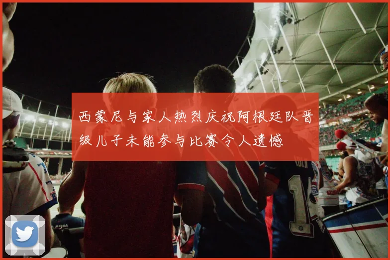 西蒙尼与家人热烈庆祝阿根廷队晋级儿子未能参与比赛令人遗憾