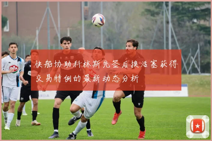 快船协助科林斯先签后换活塞获得交易特例的最新动态分析