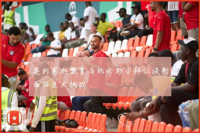 奥利塞加盟皇马机会渺小拜仁谈判面临巨大挑战