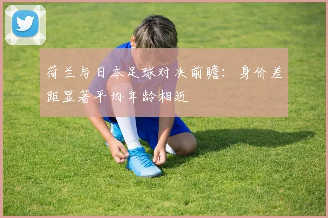 荷兰与日本足球对决前瞻：身价差距显著平均年龄相近